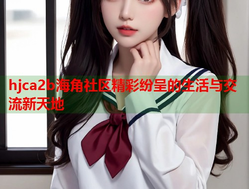 hjca2b海角社区精彩纷呈的生活与交流新天地  第2张