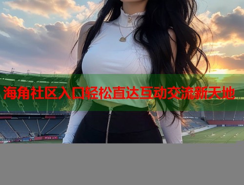 海角社区入口轻松直达互动交流新天地  第1张