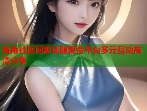 海角社区回家话题聚合平台多元互动高清分享  第2张