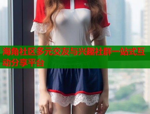 海角社区多元交友与兴趣社群一站式互动分享平台  第1张