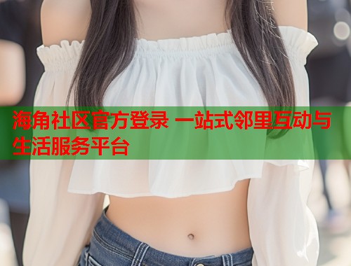 海角社区官方登录 一站式邻里互动与生活服务平台