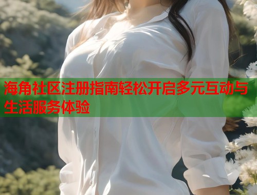 海角社区注册指南轻松开启多元互动与生活服务体验  第2张