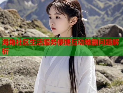 海角社区生活服务便捷互动难删问题解析  第2张