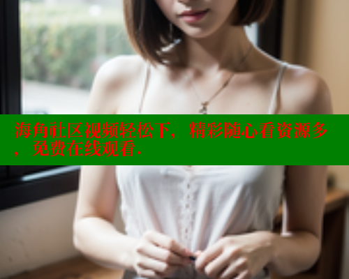 海角社区视频轻松下，精彩随心看资源多，免费在线观看.