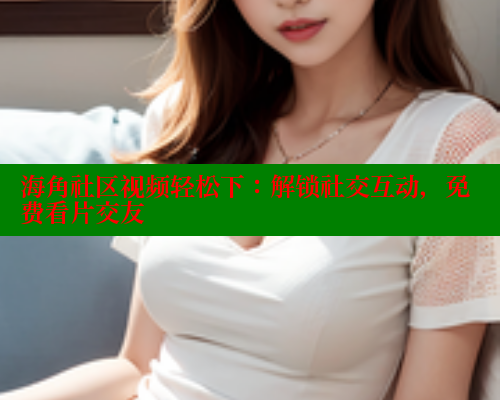 海角社区视频轻松下：解锁社交互动，免费看片交友 海角社区入口 第1张