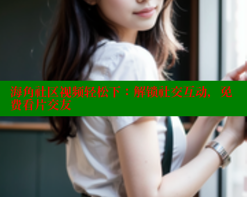 海角社区视频轻松下：解锁社交互动，免费看片交友 海角社区入口 第2张