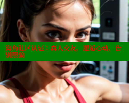海角社区认证：真人交友，邂逅心动，告别照骗
