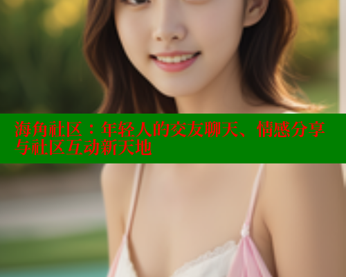 海角社区：年轻人的交友聊天、情感分享与社区互动新天地 海角社区视频在线观看 第2张