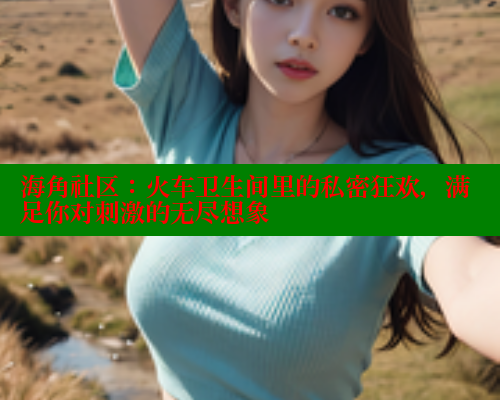 海角社区：火车卫生间里的私密狂欢，满足你对刺激的无尽想象