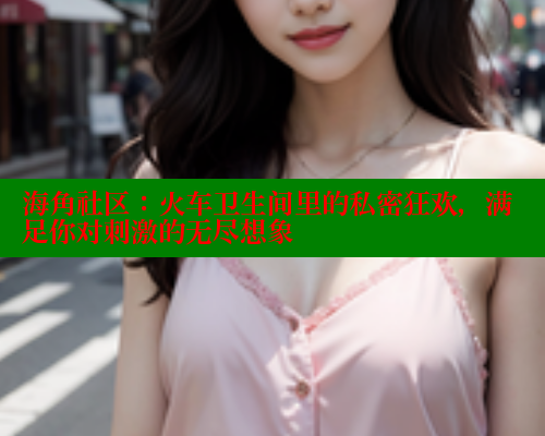海角社区：火车卫生间里的私密狂欢，满足你对刺激的无尽想象 海角社区网页登录入口 第2张