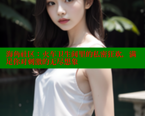 海角社区：火车卫生间里的私密狂欢，满足你对刺激的无尽想象 海角社区网页登录入口 第1张
