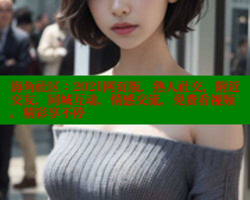 海角社区：2021网页版，熟人社交，附近交友，同城互动，情感交流，免费看视频，精彩享不停