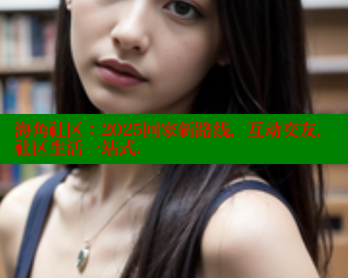 海角社区：2025回家新路线，互动交友，社区生活一站式.