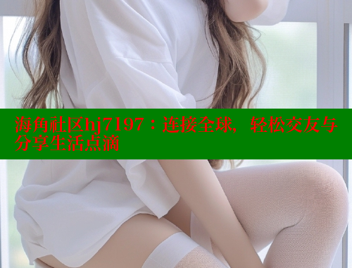 海角社区hj7197：连接全球，轻松交友与分享生活点滴