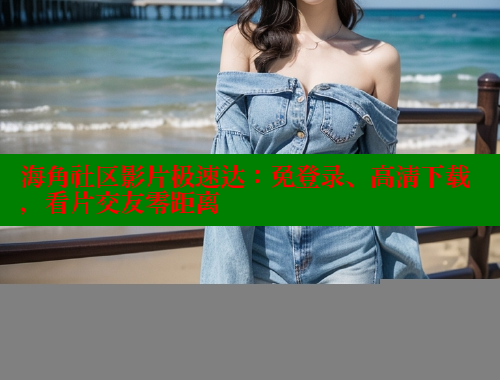 海角社区影片极速达：免登录、高清下载，看片交友零距离