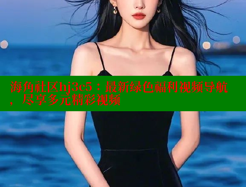 海角社区hj3c5：最新绿色福利视频导航，尽享多元精彩视频 海角社区视频在线观看 第2张