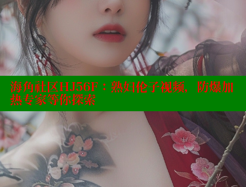 海角社区HJ56F：熟妇伦子视频，防爆加热专家等你探索