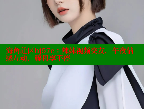 海角社区hj57e：辣妹视频交友，午夜情感互动，福利享不停
