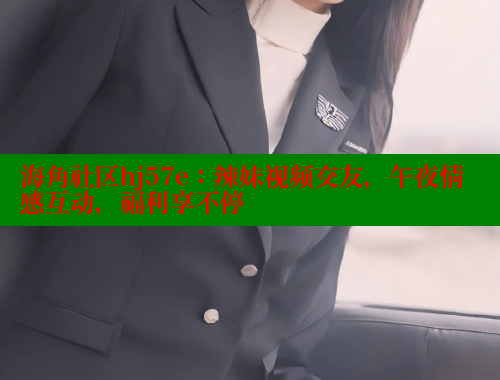海角社区hj57e：辣妹视频交友，午夜情感互动，福利享不停 海角社区 第2张