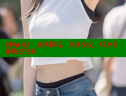 海角社区：高清影音，互动交友，尽享私密快乐空间 海角社区网页登录入口 第2张