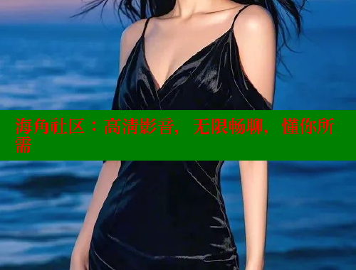 海角社区：高清影音，无限畅聊，懂你所需