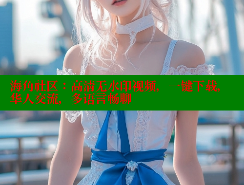 海角社区：高清无水印视频，一键下载，华人交流，多语言畅聊 海角社区入口 第2张