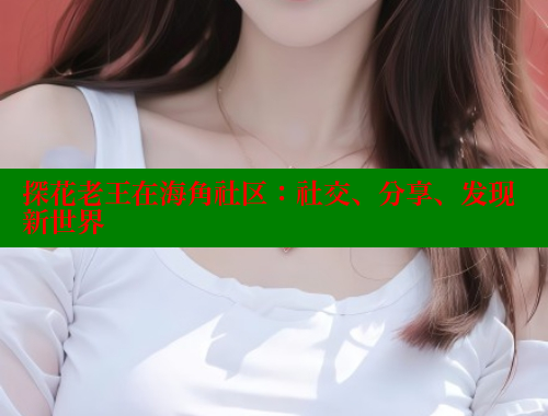 探花老王在海角社区：社交、分享、发现新世界 海角社区视频在线观看 第2张