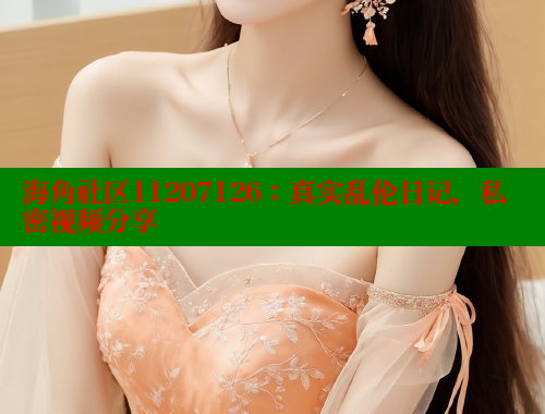 海角社区11207126：真实乱伦日记，私密视频分享 海角社区视频在线观看 第1张