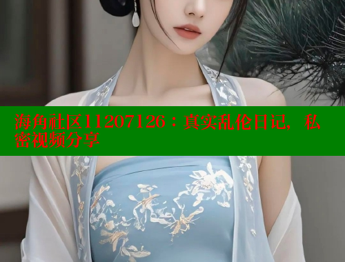 海角社区11207126：真实乱伦日记，私密视频分享