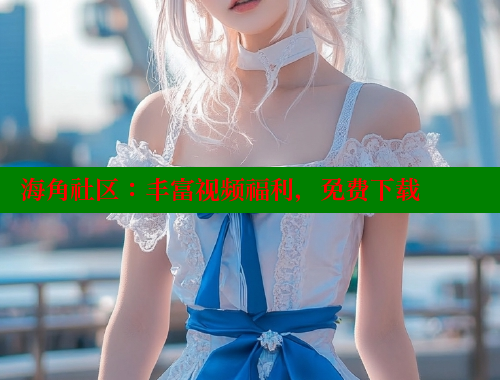 海角社区：丰富视频福利，免费下载 海角社区入口 第2张