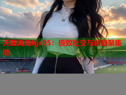 天涯海角hja05：极致社交与创意聚集地
