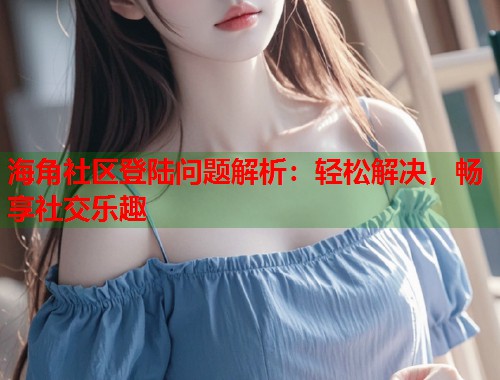 海角社区登陆问题解析：轻松解决，畅享社交乐趣  第2张
