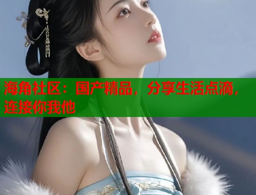 海角社区：国产精品，分享生活点滴，连接你我他