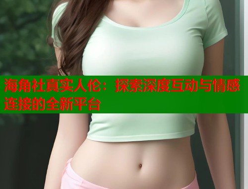 海角社真实人伦：探索深度互动与情感连接的全新平台