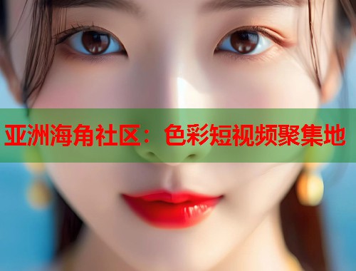 亚洲海角社区：色彩短视频聚集地