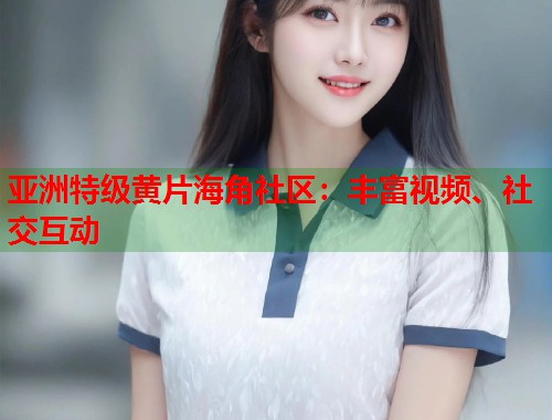 亚洲特级黄片海角社区：丰富视频、社交互动