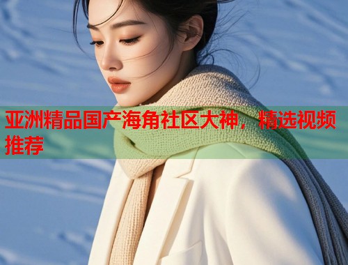 亚洲精品国产海角社区大神，精选视频推荐