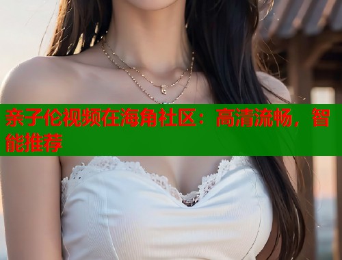 亲子伦视频在海角社区：高清流畅，智能推荐  第2张