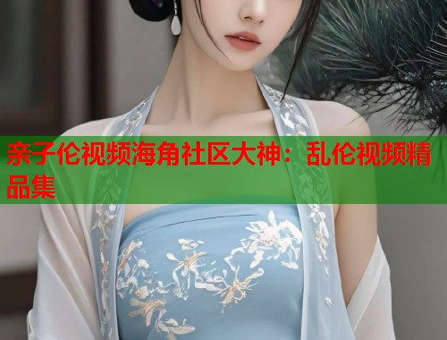 亲子伦视频海角社区大神：乱伦视频精品集