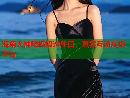 海角大神陪妈妈过生日，真实互动庆祝平台