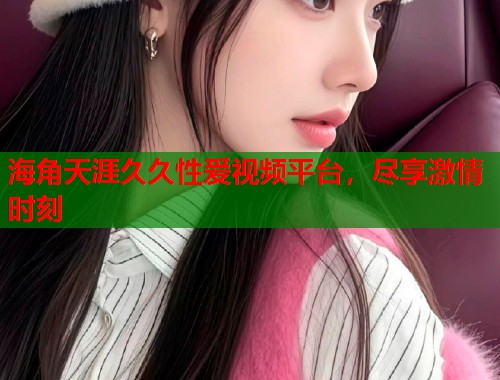 海角天涯久久性爱视频平台，尽享激情时刻