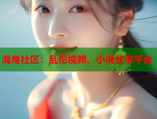 海角社区：乱伦视频、小说分享平台