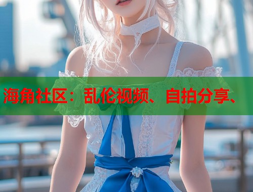 海角社区：乱伦视频、自拍分享、