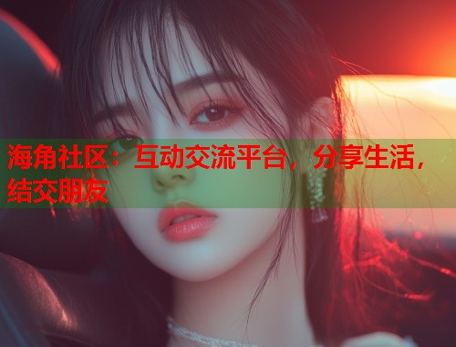 海角社区：互动交流平台，分享生活，结交朋友