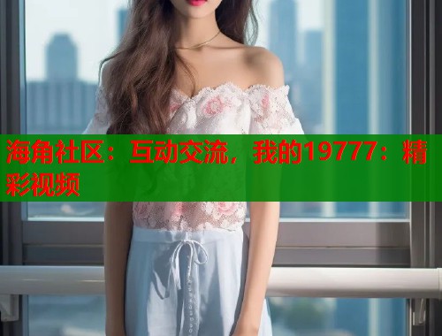 海角社区：互动交流，我的19777：精彩视频