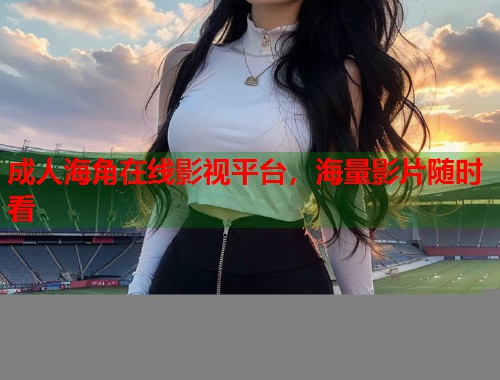 成人海角在线影视平台，海量影片随时看