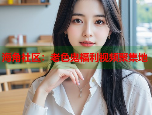 海角社区：老色鬼福利视频聚集地  第2张