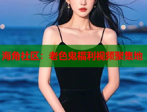 海角社区：老色鬼福利视频聚集地  第1张