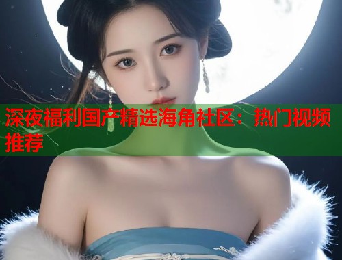 深夜福利国产精选海角社区：热门视频推荐