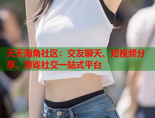 天天海角社区：交友聊天、短视频分享、游戏社交一站式平台